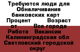 Требуются люди для Обналичивания банковских карт  › Процент ­ 25 › Возраст от ­ 18 - Все города Работа » Вакансии   . Калининградская обл.,Светловский городской округ 